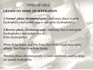 TYPES OF HPLC
I.BASED ON MODE OF SEPERATION
1.Normal phase chromatography - stationary phase is polar
(hydrophilic) and mobile face is non-polar (hydrophobic).
2.Reverse phase chromatography- stationary face is non-polar
(hydrophobic) and mobile face is
Polar (hydrophilic).
•Polar-Polar bonds and Non Polar-Non Polar bonds have more
affinity than Polar-Non Polar bonds.
•Reverse phase chromatography is more commonly used as drugs
are usually hydrophilic
 
