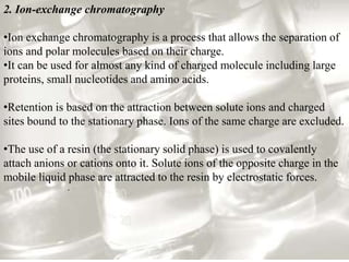 2. Ion-exchange chromatography
•Ion exchange chromatography is a process that allows the separation of
ions and polar molecules based on their charge.
•It can be used for almost any kind of charged molecule including large
proteins, small nucleotides and amino acids.
•Retention is based on the attraction between solute ions and charged
sites bound to the stationary phase. Ions of the same charge are excluded.
•The use of a resin (the stationary solid phase) is used to covalently
attach anions or cations onto it. Solute ions of the opposite charge in the
mobile liquid phase are attracted to the resin by electrostatic forces.
.
 