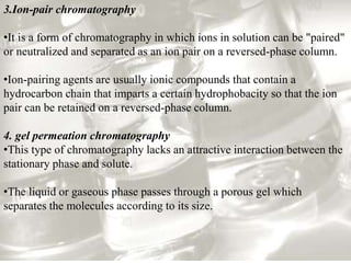 3.Ion-pair chromatography
•It is a form of chromatography in which ions in solution can be "paired"
or neutralized and separated as an ion pair on a reversed-phase column.
•Ion-pairing agents are usually ionic compounds that contain a
hydrocarbon chain that imparts a certain hydrophobacity so that the ion
pair can be retained on a reversed-phase column.
4. gel permeation chromatography
•This type of chromatography lacks an attractive interaction between the
stationary phase and solute.
•The liquid or gaseous phase passes through a porous gel which
separates the molecules according to its size.
 
