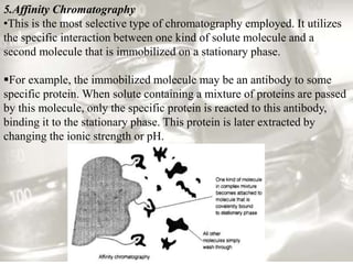 5.Affinity Chromatography
•This is the most selective type of chromatography employed. It utilizes
the specific interaction between one kind of solute molecule and a
second molecule that is immobilized on a stationary phase.
For example, the immobilized molecule may be an antibody to some
specific protein. When solute containing a mixture of proteins are passed
by this molecule, only the specific protein is reacted to this antibody,
binding it to the stationary phase. This protein is later extracted by
changing the ionic strength or pH.
 