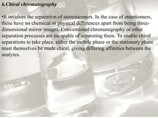 6.Chiral chromatography
•It involves the separation of stereoisomers. In the case of enantiomers,
these have no chemical or physical differences apart from being three-
dimensional mirror images. Conventional chromatography or other
separation processes are incapable of separating them. To enable chiral
separations to take place, either the mobile phase or the stationary phase
must themselves be made chiral, giving differing affinities between the
analytes.
 