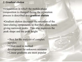 2. Gradient elution
•A separation in which the mobile phase
composition is changed during the separation
process is described as a gradient elution
•Gradient elution decreases the retention of the
later-eluting components so that they elute faster,
giving narrower peaks . This also improves the
peak shape and the peak height
• Best for the analysis of complex
samples
• Often used in method
development for unknown mixtures
• Linear gradients are most popular
 