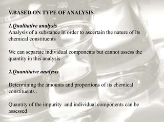 V.BASED ON TYPE OF ANALYSIS
1.Qualitative analysis
Analysis of a substance in order to ascertain the nature of its
chemical constituents
We can separate individual components but cannot assess the
quantity in this analysis
2.Quantitaive analysis
Determining the amounts and proportions of its chemical
constituents .
Quantity of the impurity and individual components can be
assessed
 