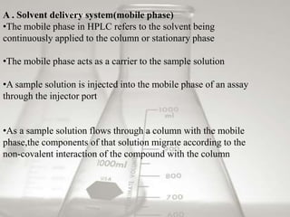 A . Solvent delivery system(mobile phase)
•The mobile phase in HPLC refers to the solvent being
continuously applied to the column or stationary phase
•The mobile phase acts as a carrier to the sample solution
•A sample solution is injected into the mobile phase of an assay
through the injector port
•As a sample solution flows through a column with the mobile
phase,the components of that solution migrate according to the
non-covalent interaction of the compound with the column
 