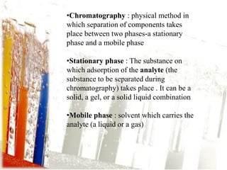 •Chromatography : physical method in
which separation of components takes
place between two phases-a stationary
phase and a mobile phase
•Stationary phase : The substance on
which adsorption of the analyte (the
substance to be separated during
chromatography) takes place . It can be a
solid, a gel, or a solid liquid combination
•Mobile phase : solvent which carries the
analyte (a liquid or a gas)
 