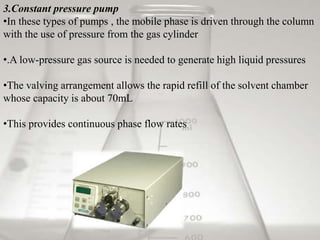 3.Constant pressure pump
•In these types of pumps , the mobile phase is driven through the column
with the use of pressure from the gas cylinder
•.A low-pressure gas source is needed to generate high liquid pressures
•The valving arrangement allows the rapid refill of the solvent chamber
whose capacity is about 70mL
•This provides continuous phase flow rates
 