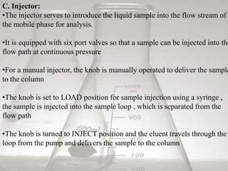 C. Injector:
•The injector serves to introduce the liquid sample into the flow stream of
the mobile phase for analysis.
•It is equipped with six port valves so that a sample can be injected into the
flow path at continuous pressure
•For a manual injector, the knob is manually operated to deliver the sample
to the column
•The knob is set to LOAD position for sample injection using a syringe ,
the sample is injected into the sample loop , which is separated from the
flow path
•The knob is turned to INJECT position and the eluent travels through the
loop from the pump and delivers the sample to the column
 