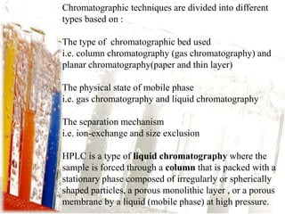 Chromatographic techniques are divided into different
types based on :
The type of chromatographic bed used
i.e. column chromatography (gas chromatography) and
planar chromatography(paper and thin layer)
The physical state of mobile phase
i.e. gas chromatography and liquid chromatography
The separation mechanism
i.e. ion-exchange and size exclusion
HPLC is a type of liquid chromatography where the
sample is forced through a column that is packed with a
stationary phase composed of irregularly or spherically
shaped particles, a porous monolithic layer , or a porous
membrane by a liquid (mobile phase) at high pressure.
 