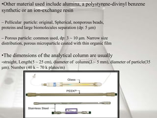 •Other material used include alumina, a polystyrene-divinyl benzene
synthetic or an ion-exchange resin
– Pellicular particle: original, Spherical, nonporous beads,
proteins and large biomolecules separation (dp: 5 μm)
– Porous particle: common used, dp: 3 ~ 10 μm. Narrow size
distribution, porous microparticle coated with thin organic film
•The dimensions of the analytical column are usually
-straight, Length(5 ~ 25 cm), diameter of column(3 ~ 5 mm), diameter of particle(35
μm). Number (40 k ~ 70 k plates/m)
 