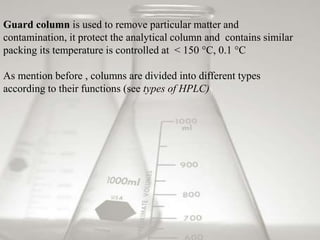Guard column is used to remove particular matter and
contamination, it protect the analytical column and contains similar
packing its temperature is controlled at < 150 °C, 0.1 °C
As mention before , columns are divided into different types
according to their functions (see types of HPLC)
 