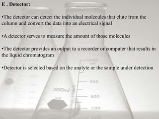 E . Detector:
•The detector can detect the individual molecules that elute from the
column and convert the data into an electrical signal
•A detector serves to measure the amount of those molecules
•The detector provides an output to a recorder or computer that results in
the liquid chromatogram
•Detector is selected based on the analyte or the sample under detection
 