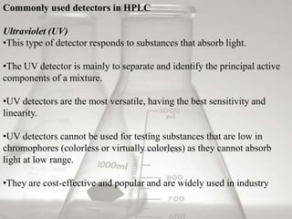Commonly used detectors in HPLC
Ultraviolet (UV)
•This type of detector responds to substances that absorb light.
•The UV detector is mainly to separate and identify the principal active
components of a mixture.
•UV detectors are the most versatile, having the best sensitivity and
linearity.
•UV detectors cannot be used for testing substances that are low in
chromophores (colorless or virtually colorless) as they cannot absorb
light at low range.
•They are cost-effective and popular and are widely used in industry
 