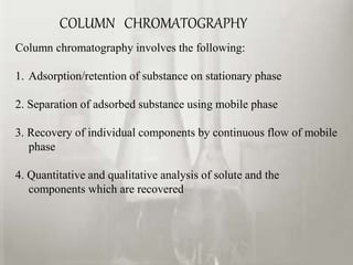 COLUMN CHROMATOGRAPHY
Column chromatography involves the following:
1. Adsorption/retention of substance on stationary phase
2. Separation of adsorbed substance using mobile phase
3. Recovery of individual components by continuous flow of mobile
phase
4. Quantitative and qualitative analysis of solute and the
components which are recovered
 