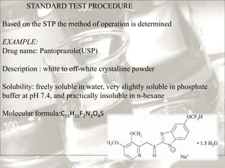 STANDARD TEST PROCEDURE
Based on the STP the method of operation is determined
EXAMPLE:
Drug name: Pantoprazole(USP)
Description : white to off-white crystalline powder
Solubility: freely soluble in water, very slightly soluble in phosphate
buffer at pH 7.4, and practically insoluble in n-hexane
Molecular formula:C16H15F2N3O4S
 