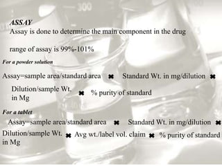Standard Wt. in mg/dilution
Dilution/sample Wt.
in Mg
% purity of standard
Assay=sample area/standard area
ASSAY
Assay is done to determine the main component in the drug
range of assay is 99%-101%
Standard Wt. in mg/dilution
Dilution/sample Wt.
in Mg
% purity of standard
Assay=sample area/standard area
Avg wt./label vol. claim
For a powder solution
For a tablet
 
