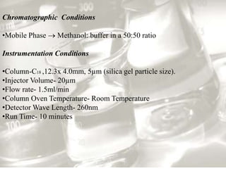 Chromatographic Conditions
•Mobile Phase  Methanol: buffer in a 50:50 ratio
Instrumentation Conditions
•Column-C18 ,12.3x 4.0mm, 5µm (silica gel particle size).
•Injector Volume- 20µm
•Flow rate- 1.5ml/min
•Column Oven Temperature- Room Temperature
•Detector Wave Length- 260nm
•Run Time- 10 minutes
 
