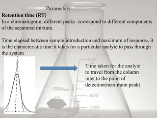 Retention time (RT)
In a chromatogram, different peaks correspond to different components
of the separated mixture.
Time elapsed between sample introduction and maximum of response, it
is the characteristic time it takes for a particular analyte to pass through
the system
Time taken for the analyte
to travel from the column
inlet to the point of
detection(maximum peak)
Parameters
 