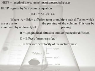 HETP = length of the column/ no. of theoretical plates
HETP is given by Van deemter equation
HETP = A+B/u+Cu
Where A = Eddy diffusion term or multiple path diffusion which
arises due to the packing of the column. This can be
minimized by uniformity of packing.
B = Longitudinal diffusion term or molecular diffusion.
C = Effect of mass transfer.
u = flow rate or velocity of the mobile phase.
 