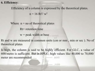 6. Efficiency:
Efficiency of a column is expressed by the theoretical plates.
n = 16 Rt2/ w2
Where n = no of theoretical plates
Rt= retention time
w = peak width at base
Rt and w are measured in common units (cm or mm , min or sec ). No of
theoretical plates
Is high, the column is said to be highly efficient. For GLC, a value of
600/metre is sufficient. But in HPLC, high values like 40,000 to 70,000/
meter are recommended.
 