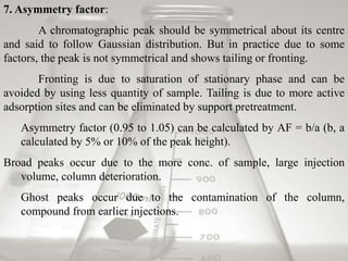 7. Asymmetry factor:
A chromatographic peak should be symmetrical about its centre
and said to follow Gaussian distribution. But in practice due to some
factors, the peak is not symmetrical and shows tailing or fronting.
Fronting is due to saturation of stationary phase and can be
avoided by using less quantity of sample. Tailing is due to more active
adsorption sites and can be eliminated by support pretreatment.
Asymmetry factor (0.95 to 1.05) can be calculated by AF = b/a (b, a
calculated by 5% or 10% of the peak height).
Broad peaks occur due to the more conc. of sample, large injection
volume, column deterioration.
Ghost peaks occur due to the contamination of the column,
compound from earlier injections.
 