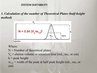 1. Calculation of the number of Theoretical Plates (half-height
method)
Where:
N = Number of theoretical plates
Ve = elution volume or retention time (mL, sec, or cm)
h = peak height
w1/2 = width of the peak at half peak height (mL, sec, or
cm)
SYSTEM SUITABILITY
 