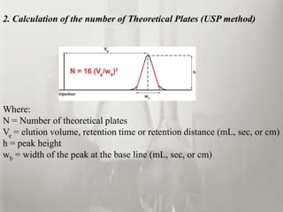 2. Calculation of the number of Theoretical Plates (USP method)
Where:
N = Number of theoretical plates
Ve = elution volume, retention time or retention distance (mL, sec, or cm)
h = peak height
wb = width of the peak at the base line (mL, sec, or cm)
 