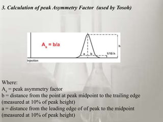 3. Calculation of peak Asymmetry Factor (used by Tosoh)
Where:
As = peak asymmetry factor
b = distance from the point at peak midpoint to the trailing edge
(measured at 10% of peak height)
a = distance from the leading edge of of peak to the midpoint
(measured at 10% of peak height)
 