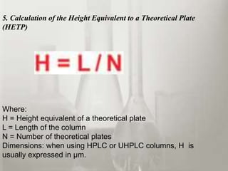 5. Calculation of the Height Equivalent to a Theoretical Plate
(HETP)
Where:
H = Height equivalent of a theoretical plate
L = Length of the column
N = Number of theoretical plates
Dimensions: when using HPLC or UHPLC columns, H is
usually expressed in µm.
 