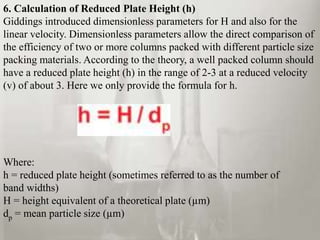 6. Calculation of Reduced Plate Height (h)
Giddings introduced dimensionless parameters for H and also for the
linear velocity. Dimensionless parameters allow the direct comparison of
the efficiency of two or more columns packed with different particle size
packing materials. According to the theory, a well packed column should
have a reduced plate height (h) in the range of 2-3 at a reduced velocity
(v) of about 3. Here we only provide the formula for h.
Where:
h = reduced plate height (sometimes referred to as the number of
band widths)
H = height equivalent of a theoretical plate (µm)
dp = mean particle size (µm)
 