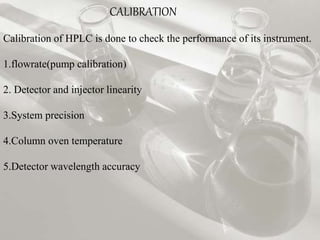 CALIBRATION
Calibration of HPLC is done to check the performance of its instrument.
1.flowrate(pump calibration)
2. Detector and injector linearity
3.System precision
4.Column oven temperature
5.Detector wavelength accuracy
 