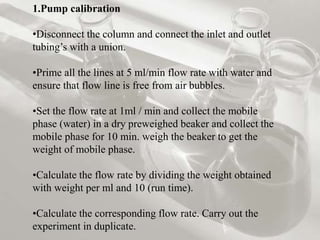 1.Pump calibration
•Disconnect the column and connect the inlet and outlet
tubing’s with a union.
•Prime all the lines at 5 ml/min flow rate with water and
ensure that flow line is free from air bubbles.
•Set the flow rate at 1ml / min and collect the mobile
phase (water) in a dry preweighed beaker and collect the
mobile phase for 10 min. weigh the beaker to get the
weight of mobile phase.
•Calculate the flow rate by dividing the weight obtained
with weight per ml and 10 (run time).
•Calculate the corresponding flow rate. Carry out the
experiment in duplicate.
 