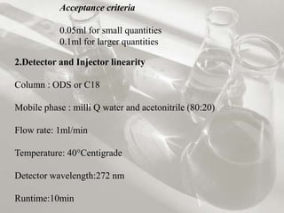 Acceptance criteria
0.05ml for small quantities
0.1ml for larger quantities
2.Detector and Injector linearity
Column : ODS or C18
Mobile phase : milli Q water and acetonitrile (80:20)
Flow rate: 1ml/min
Temperature: 40°Centigrade
Detector wavelength:272 nm
Runtime:10min
 