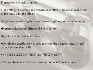 Preparation of stock solution:
•Take 50mg of caffeine and transfer into 50ml of flask and make it up
to the mark with the diluent
•Caffeine is used a it gives a multiwavelength response and is stable
•Prepare solutions of different PPM (100-600)
•Inject them and calculate the area
•Correlation coefficient r is used to check the detector linearity and
cannot be less than .999
• r = NƩXY-ƩXƩY/√ [NƩX²-(Ʃx) ²][NƩY²-(ƩY)²]
•The graph obtained between concentration and area is linear
 