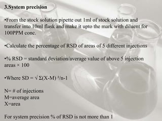 3.System precision
•From the stock solution pipette out 1ml of stock solution and
transfer into 10ml flask and make it upto the mark with diluent for
100PPM conc.
•Calculate the percentage of RSD of areas of 5 different injections
•% RSD = standard deviation/average value of above 5 injection
areas × 100
•Where SD = √ Ʃ(X-M) ²/n-1
N= # of injections
M=average area
X=area
For system precision % of RSD is not more than 1
 