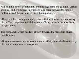 •When a mixture of components are introduced into the column . various
chemical and/or physical interactions take place between the sample
molecules and the particles of the column packing .
•They travel according to their relative affinities towards the stationary
phase. The component which has more affinity towards the adsorbent,
travels slower.
The component which has less affinity towards the stationary phase
travels faster.
•Since no two components have the same affinity towards the stationary
phase, the components are separated
 
