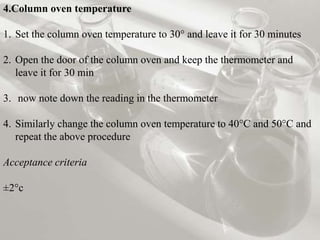 4.Column oven temperature
1. Set the column oven temperature to 30° and leave it for 30 minutes
2. Open the door of the column oven and keep the thermometer and
leave it for 30 min
3. now note down the reading in the thermometer
4. Similarly change the column oven temperature to 40°C and 50°C and
repeat the above procedure
Acceptance criteria
±2°c
 