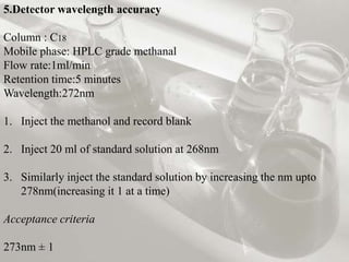 5.Detector wavelength accuracy
Column : C18
Mobile phase: HPLC grade methanal
Flow rate:1ml/min
Retention time:5 minutes
Wavelength:272nm
1. Inject the methanol and record blank
2. Inject 20 ml of standard solution at 268nm
3. Similarly inject the standard solution by increasing the nm upto
278nm(increasing it 1 at a time)
Acceptance criteria
273nm ± 1
 