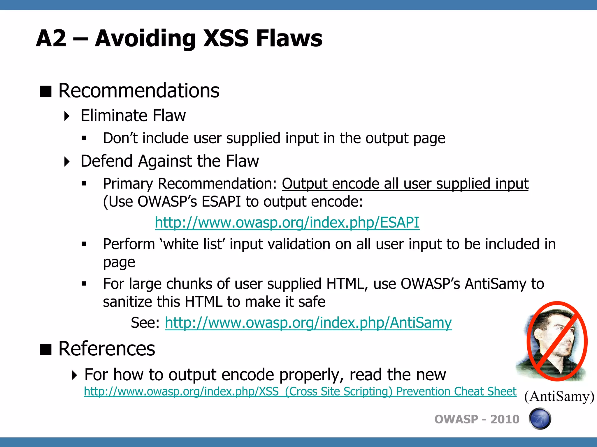 A2 – Avoiding XSS Flaws

 Recommendations
    Eliminate Flaw
    §  Don’t include user supplied input in the output page
    Defend Against the Flaw
    §  Primary Recommendation: Output encode all user supplied input
        (Use OWASP’s ESAPI to output encode:
                 http://www.owasp.org/index.php/ESAPI
    §  Perform ‘white list’ input validation on all user input to be included in
        page
    §  For large chunks of user supplied HTML, use OWASP’s AntiSamy to
        sanitize this HTML to make it safe
             See: http://www.owasp.org/index.php/AntiSamy
 References
    For how to output encode properly, read the new
     http://www.owasp.org/index.php/XSS_(Cross Site Scripting) Prevention Cheat Sheet   (AntiSamy)
                                                                     OWASP - 2010
 