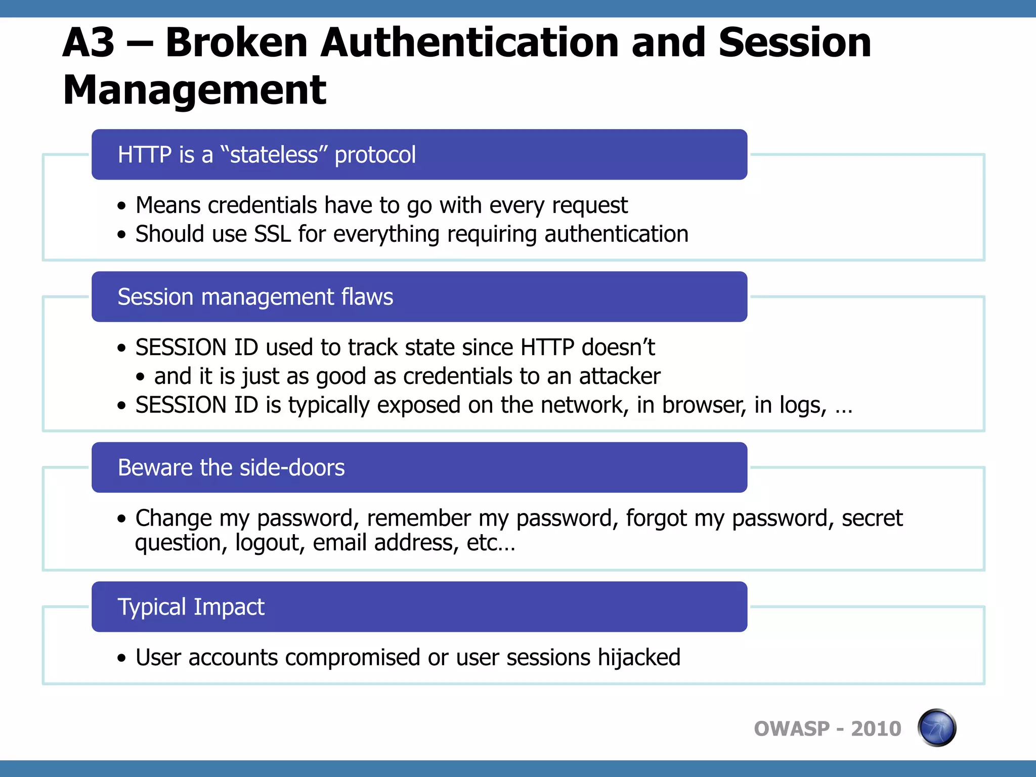 A3 – Broken Authentication and Session
Management
  HTTP is a “stateless” protocol

  •  Means credentials have to go with every request
  •  Should use SSL for everything requiring authentication

  Session management flaws

  •  SESSION ID used to track state since HTTP doesn’t
     •  and it is just as good as credentials to an attacker
  •  SESSION ID is typically exposed on the network, in browser, in logs, …

  Beware the side-doors

  •  Change my password, remember my password, forgot my password, secret
     question, logout, email address, etc…

  Typical Impact

  •  User accounts compromised or user sessions hijacked


                                                                 OWASP - 2010
 