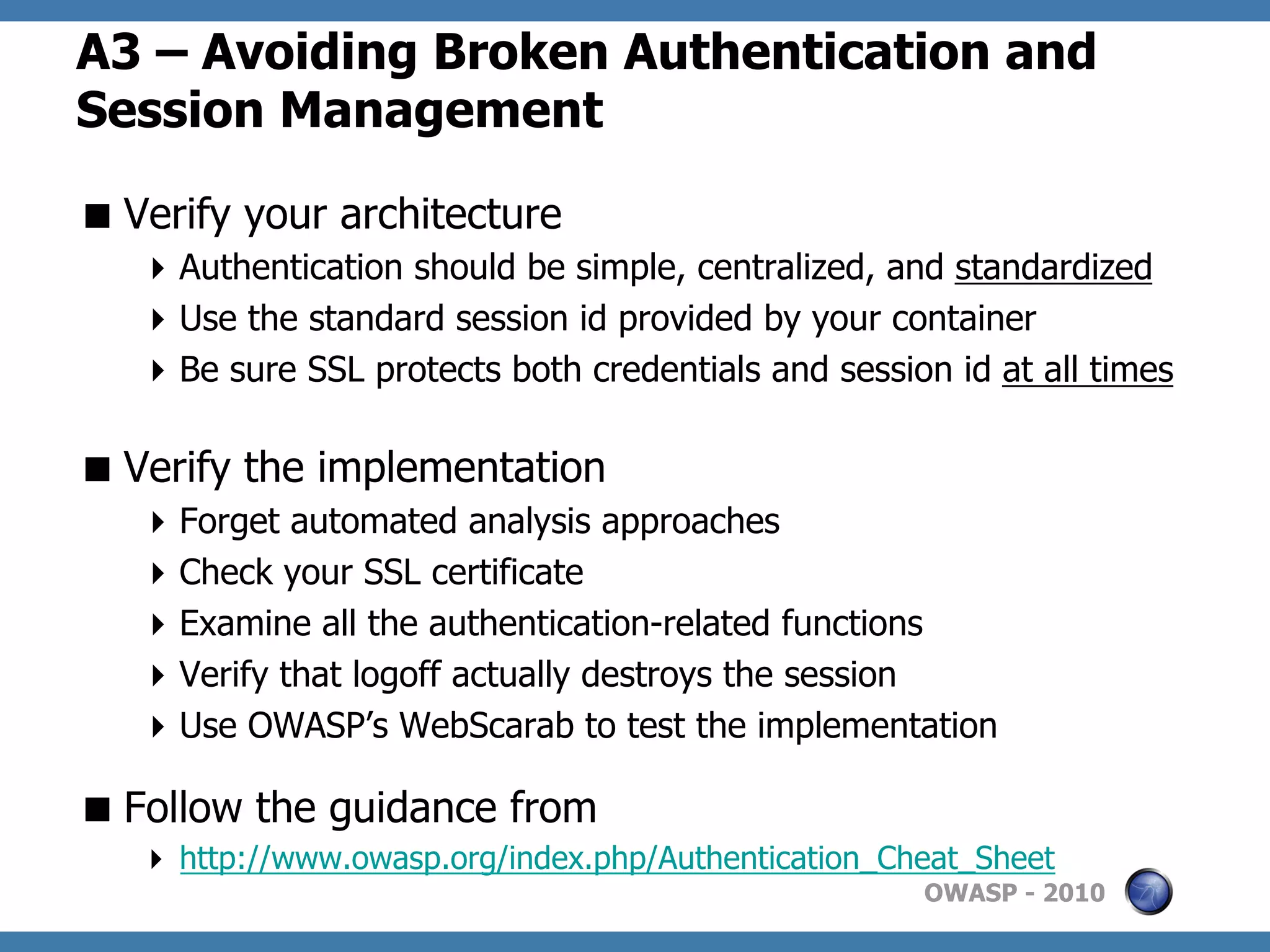 A3 – Avoiding Broken Authentication and
Session Management

 Verify your architecture
    Authentication should be simple, centralized, and standardized
    Use the standard session id provided by your container
    Be sure SSL protects both credentials and session id at all times

 Verify the implementation
    Forget automated analysis approaches
    Check your SSL certificate
    Examine all the authentication-related functions
    Verify that logoff actually destroys the session
    Use OWASP’s WebScarab to test the implementation

 Follow the guidance from
     http://www.owasp.org/index.php/Authentication_Cheat_Sheet
                                                      OWASP - 2010
 