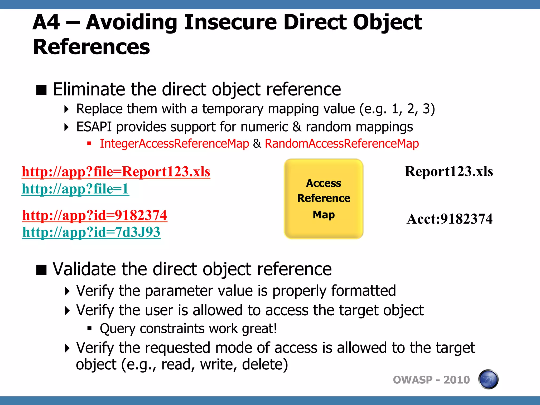 A4 – Avoiding Insecure Direct Object
 References
  Eliminate the direct object reference
       Replace them with a temporary mapping value (e.g. 1, 2, 3)
       ESAPI provides support for numeric & random mappings
         §  IntegerAccessReferenceMap & RandomAccessReferenceMap

http://app?file=Report123.xls                                 Report123.xls
                                              Access
http://app?file=1
                                             Reference
http://app?id=9182374                          Map
                                                              Acct:9182374
http://app?id=7d3J93

  Validate the direct object reference
      Verify the parameter value is properly formatted
      Verify the user is allowed to access the target object
         §  Query constraints work great!
      Verify the requested mode of access is allowed to the target
       object (e.g., read, write, delete)
                                                            OWASP - 2010
 