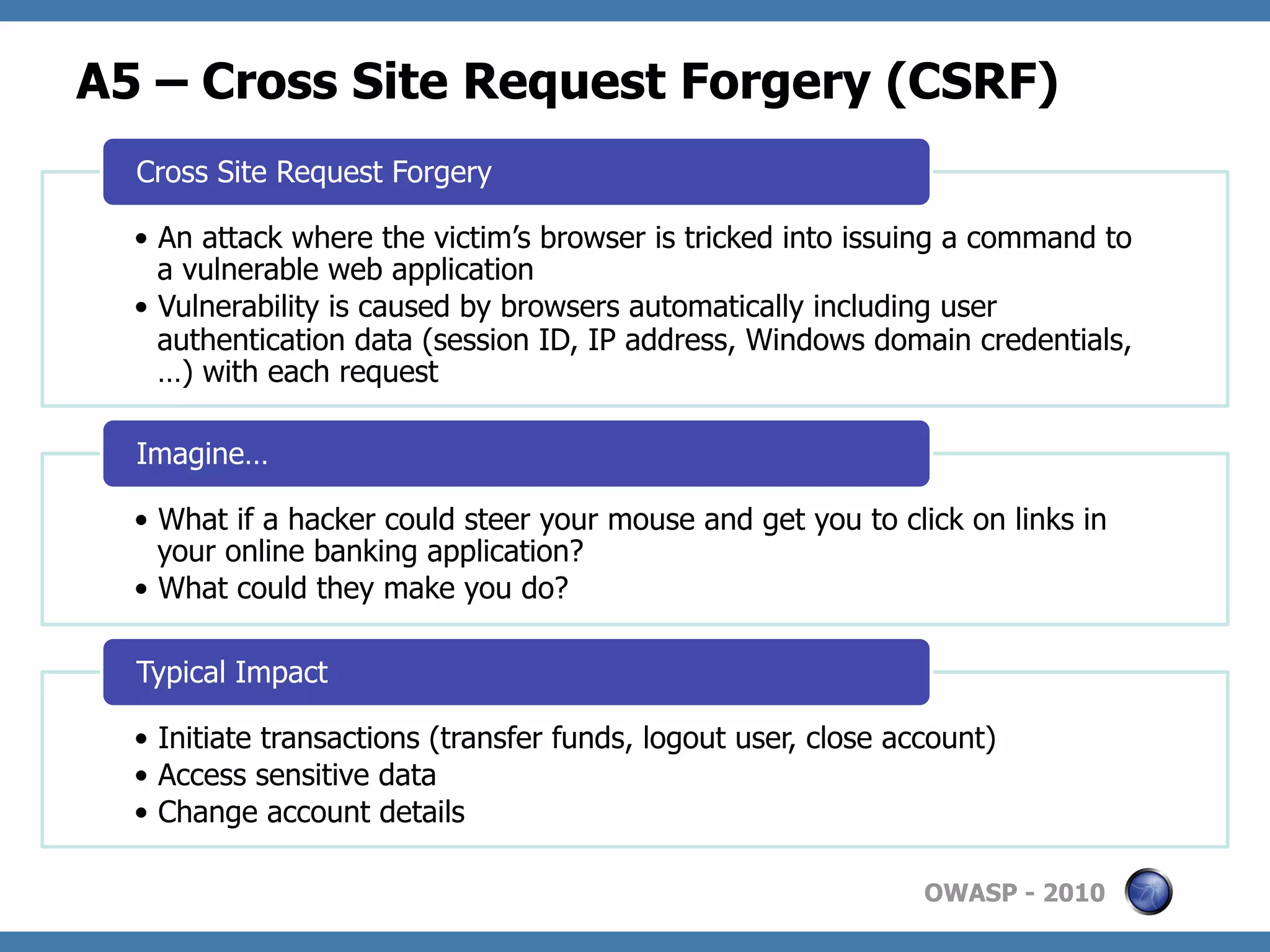 A5 – Cross Site Request Forgery (CSRF)
  Cross Site Request Forgery

  •  An attack where the victim’s browser is tricked into issuing a command to
     a vulnerable web application
  •  Vulnerability is caused by browsers automatically including user
     authentication data (session ID, IP address, Windows domain credentials,
     …) with each request

  Imagine…

  •  What if a hacker could steer your mouse and get you to click on links in
     your online banking application?
  •  What could they make you do?

  Typical Impact

  •  Initiate transactions (transfer funds, logout user, close account)
  •  Access sensitive data
  •  Change account details

                                                                 OWASP - 2010
 