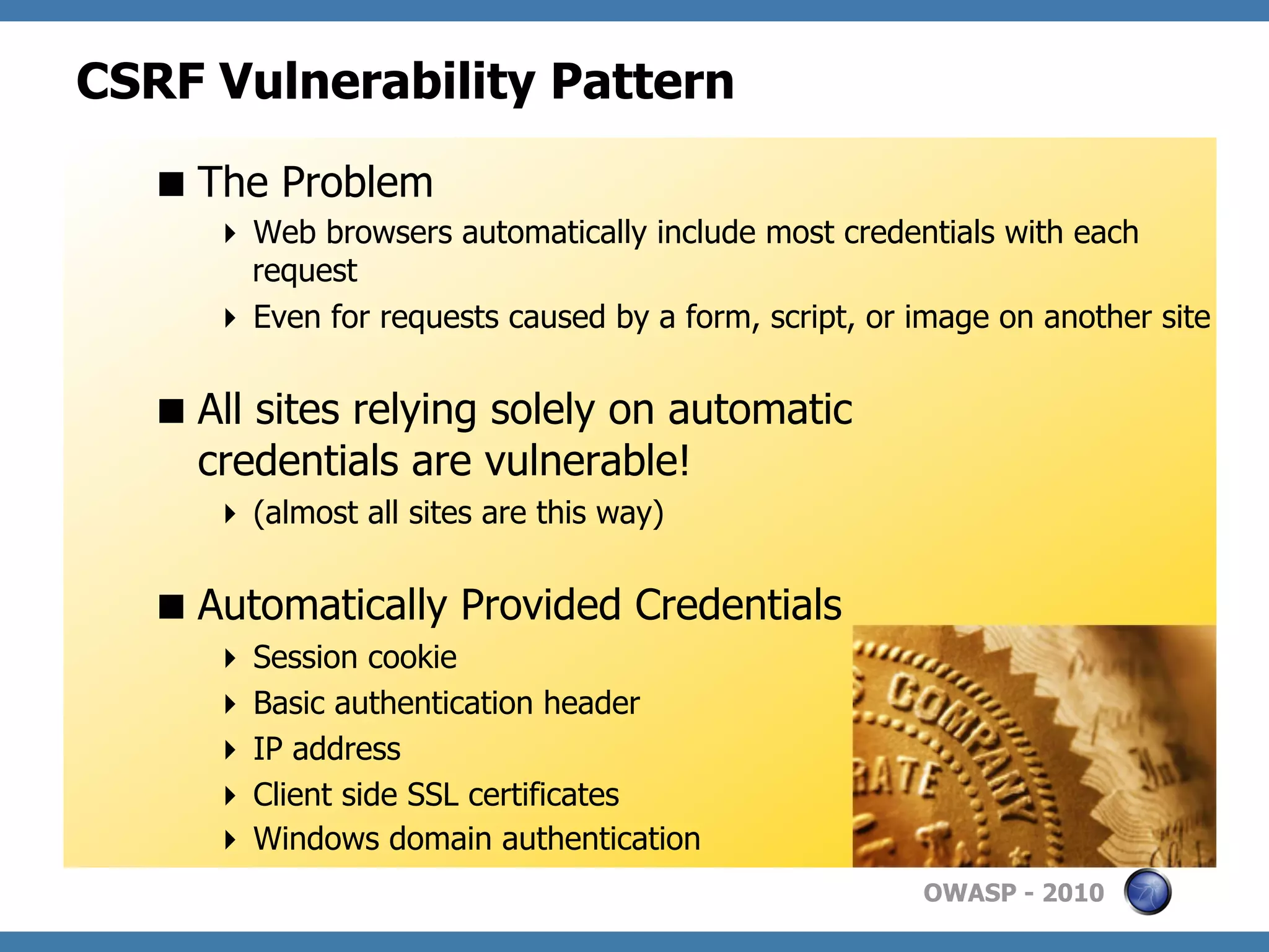 CSRF Vulnerability Pattern
   The Problem
       Web browsers automatically include most credentials with each
        request
       Even for requests caused by a form, script, or image on another site


   All sites relying solely on automatic
    credentials are vulnerable!
       (almost all sites are this way)


   Automatically Provided Credentials
       Session cookie
       Basic authentication header
       IP address
       Client side SSL certificates
       Windows domain authentication
                                                       OWASP - 2010
 