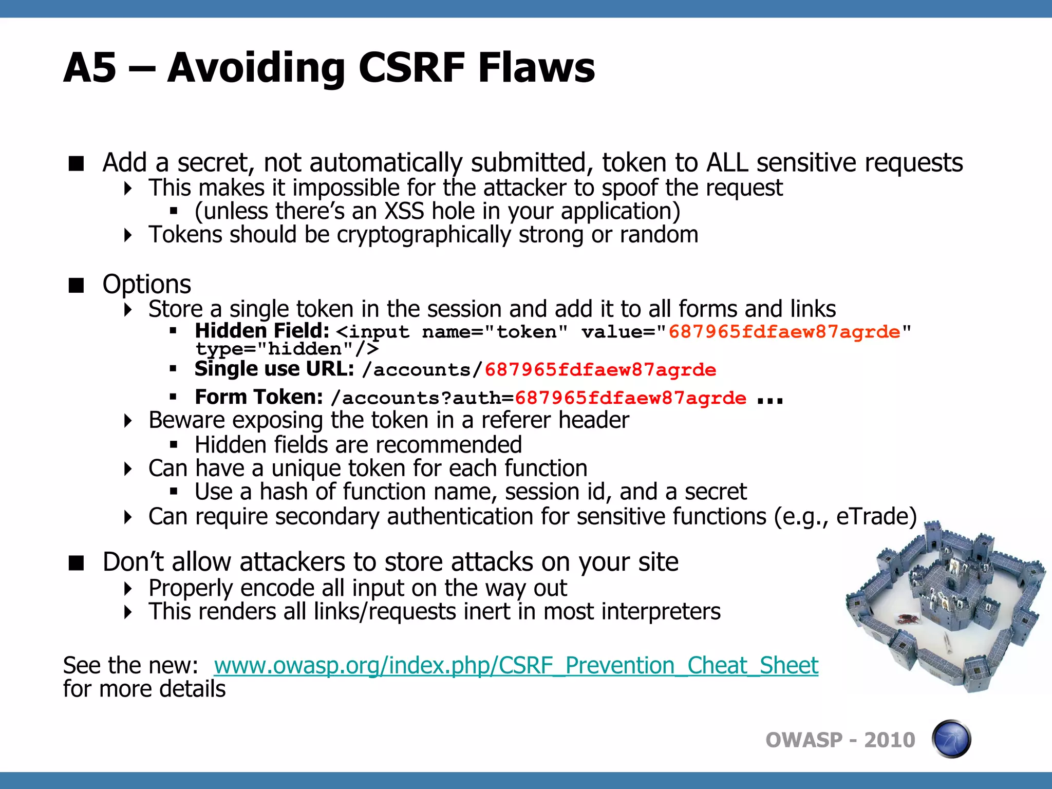 A5 – Avoiding CSRF Flaws

  Add a secret, not automatically submitted, token to ALL sensitive requests
      This makes it impossible for the attacker to spoof the request
        §  (unless there’s an XSS hole in your application)
      Tokens should be cryptographically strong or random

  Options
      Store a single token in the session and add it to all forms and links
         §  Hidden Field: <input name="token" value="687965fdfaew87agrde"
             type="hidden"/>
         §  Single use URL: /accounts/687965fdfaew87agrde
         §  Form Token: /accounts?auth=687965fdfaew87agrde …
      Beware exposing the token in a referer header
        §  Hidden fields are recommended
      Can have a unique token for each function
        §  Use a hash of function name, session id, and a secret
      Can require secondary authentication for sensitive functions (e.g., eTrade)
  Don’t allow attackers to store attacks on your site
      Properly encode all input on the way out
      This renders all links/requests inert in most interpreters

See the new: www.owasp.org/index.php/CSRF_Prevention_Cheat_Sheet
for more details

                                                                    OWASP - 2010
 