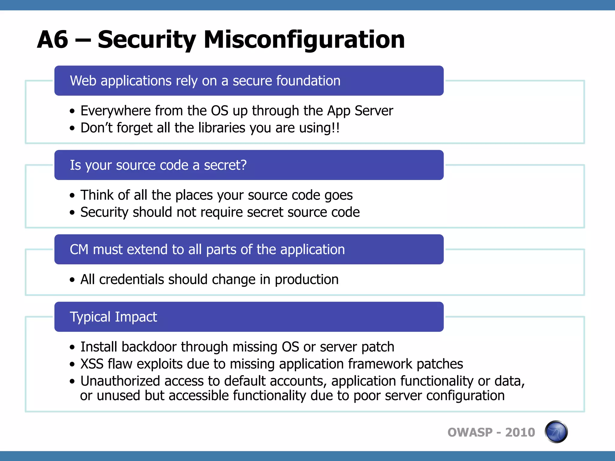 A6 – Security Misconfiguration
  Web applications rely on a secure foundation

  •  Everywhere from the OS up through the App Server
  •  Don’t forget all the libraries you are using!!

  Is your source code a secret?

  •  Think of all the places your source code goes
  •  Security should not require secret source code

  CM must extend to all parts of the application

  •  All credentials should change in production

  Typical Impact

  •  Install backdoor through missing OS or server patch
  •  XSS flaw exploits due to missing application framework patches
  •  Unauthorized access to default accounts, application functionality or data,
     or unused but accessible functionality due to poor server configuration

                                                                  OWASP - 2010
 