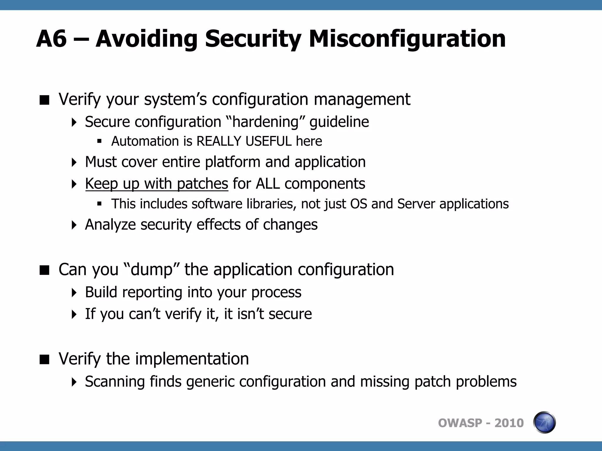 A6 – Avoiding Security Misconfiguration

  Verify your system’s configuration management
     Secure configuration “hardening” guideline
        §  Automation is REALLY USEFUL here
     Must cover entire platform and application
     Keep up with patches for ALL components
        §  This includes software libraries, not just OS and Server applications
     Analyze security effects of changes


  Can you “dump” the application configuration
     Build reporting into your process
     If you can’t verify it, it isn’t secure


  Verify the implementation
     Scanning finds generic configuration and missing patch problems

                                                                    OWASP - 2010
 