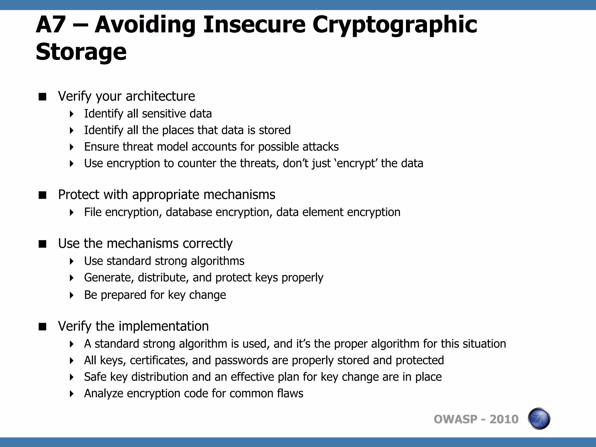 A7 – Avoiding Insecure Cryptographic
Storage
  Verify your architecture
         Identify all sensitive data
         Identify all the places that data is stored
         Ensure threat model accounts for possible attacks
         Use encryption to counter the threats, don’t just ‘encrypt’ the data

  Protect with appropriate mechanisms
       File encryption, database encryption, data element encryption

  Use the mechanisms correctly
       Use standard strong algorithms
       Generate, distribute, and protect keys properly
       Be prepared for key change

  Verify the implementation
         A standard strong algorithm is used, and it’s the proper algorithm for this situation
         All keys, certificates, and passwords are properly stored and protected
         Safe key distribution and an effective plan for key change are in place
         Analyze encryption code for common flaws

                                                                                 OWASP - 2010
 