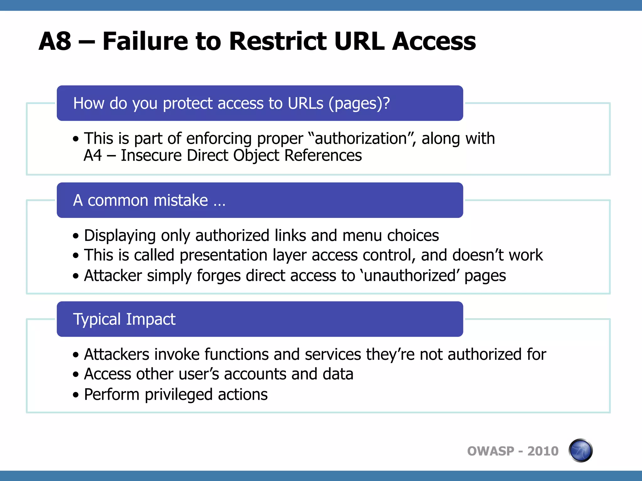 A8 – Failure to Restrict URL Access

  How do you protect access to URLs (pages)?

  •  This is part of enforcing proper “authorization”, along with
     A4 – Insecure Direct Object References

  A common mistake …

  •  Displaying only authorized links and menu choices
  •  This is called presentation layer access control, and doesn’t work
  •  Attacker simply forges direct access to ‘unauthorized’ pages

  Typical Impact

  •  Attackers invoke functions and services they’re not authorized for
  •  Access other user’s accounts and data
  •  Perform privileged actions


                                                            OWASP - 2010
 