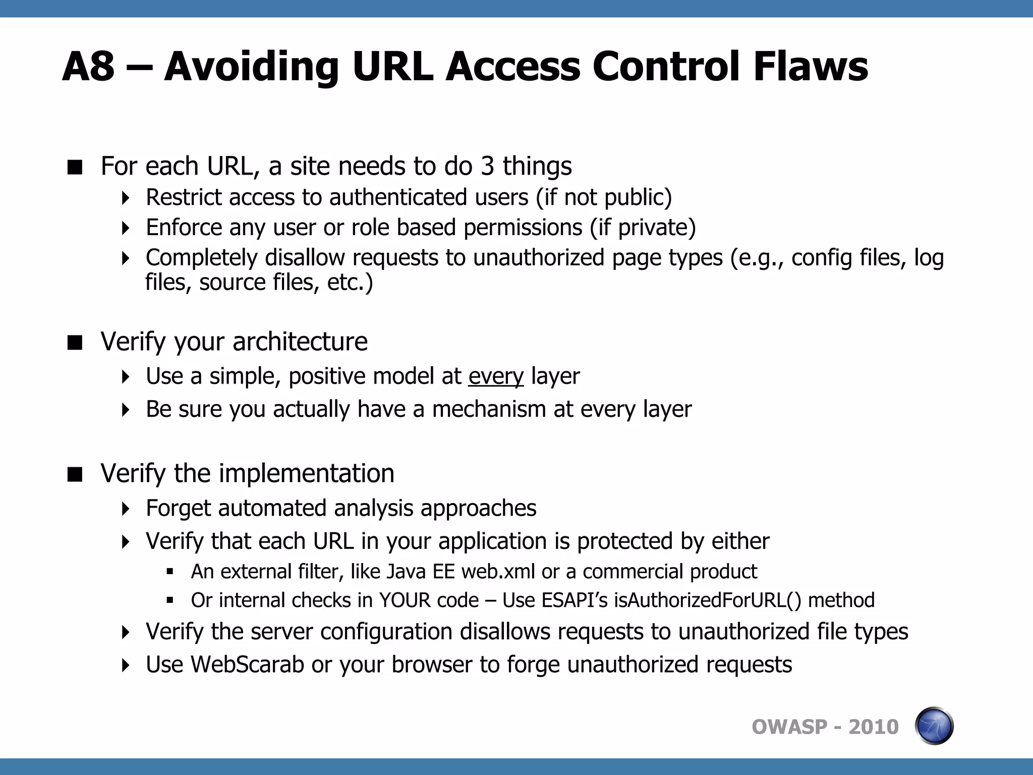 A8 – Avoiding URL Access Control Flaws

  For each URL, a site needs to do 3 things
      Restrict access to authenticated users (if not public)
      Enforce any user or role based permissions (if private)
      Completely disallow requests to unauthorized page types (e.g., config files, log
       files, source files, etc.)

  Verify your architecture
      Use a simple, positive model at every layer
      Be sure you actually have a mechanism at every layer

  Verify the implementation
      Forget automated analysis approaches
      Verify that each URL in your application is protected by either
         §  An external filter, like Java EE web.xml or a commercial product
         §  Or internal checks in YOUR code – Use ESAPI’s isAuthorizedForURL() method
      Verify the server configuration disallows requests to unauthorized file types
      Use WebScarab or your browser to forge unauthorized requests

                                                                        OWASP - 2010
 