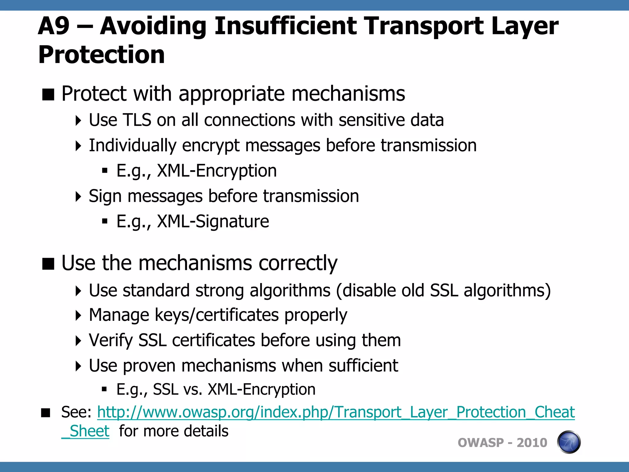 A9 – Avoiding Insufficient Transport Layer
Protection
 Protect with appropriate mechanisms
     Use TLS on all connections with sensitive data
     Individually encrypt messages before transmission
        §  E.g., XML-Encryption
     Sign messages before transmission
        §  E.g., XML-Signature

 Use the mechanisms correctly
     Use standard strong algorithms (disable old SSL algorithms)
     Manage keys/certificates properly
     Verify SSL certificates before using them
     Use proven mechanisms when sufficient
        §  E.g., SSL vs. XML-Encryption
  See: http://www.owasp.org/index.php/Transport_Layer_Protection_Cheat
   _Sheet for more details
                                                       OWASP - 2010
 